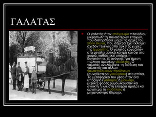 ΓΑΛΑΤΑΣ
 Ο γαλατάς ήταν επάγγελμα πλανόδιου
μικροπωλητή παλαιότερων εποχών,
που διατηρήθηκε μέχρι τις αρχές του
20ού αιώνα, που σήμερα έχει εκλείψει
σχεδόν τελείως από αρκετές χώρες
της Ευρώπης. Ο γαλατάς εργαζόταν
στα μεγάλα αστικά κέντρα και όχι στα
χωριά, καθώς εκεί υπήρχε η
δυνατότητα, εξ ανάγκης, για άμεση
πώληση φρέσκου γάλακτος. Ο
γαλατάς αναλάμβανε τη διάθεση του
γάλακτος και άλλων
γαλακτοκομικών προϊόντων
(συνηθέστερα γιαουρτιού) στα σπίτια.
Το μεταφορικό του μέσο ήταν ένα
υποζύγιο (γάιδαρος ή μουλάρι,
μερικές φορές ρυμουλκούσαν και
ανοικτή ή κλειστή ελαφριά άμαξα) και
αργότερα το ποδήλατο ή
μηχανοκίνητο δίτροχο.
 