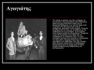 Αγωγιάτης
 Τα παλιά τα χρόνια που δεν υπήρχαν τα
αυτοκίνητα, οι μετακινήσεις ήταν δύσκολες
αφού και μια απόσταση μικρή για τα
σημερινά δεδομένα, π.χ. για να πάμε από
το χωριό στο Αιτωλικό που είναι 9
χιλιόμετρα, φαινόταν πολύ μεγάλη. Έπρεπε
οι άνθρωποι να πάνε με τα πόδια ή με τα
γαϊδούρια και τα μουλάρια. Έτσι έχαναν
πολύ χρόνο αλλά και κουραζόταν. Σκεφτείτε
τώρα τις δυσκολίες που είχαν για να
μεταφέρουν τα προϊόντα τους. Γι αυτό
υπήρχαν κάποιοι που έκαναν το επάγγελμα
του αγωγιάτη. Χρησιμοποιώντας τα
μουλάρια ή τα γαϊδούρια τους δεν έκαναν
άλλη δουλειά παρά μόνο το καθημερινό
δρομολόγιο από το χωριό μας σε άλλα
χωριά κουβαλώντας ανθρώπους και
εμπορεύματα.
 