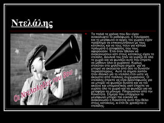 Ντελάλης
 Τα παλιά τα χρόνια που δεν είχαν
ανακαλυφτεί το ραδιόφωνο, η τηλεόραση
και το μεγάφωνο οι αρχές του χωριού είχαν
πρόβλημα να επικοινωνήσουν με τους
κατοίκους και να τους πουν για κάποια
πράγματα ή αποφάσεις που τους
αφορούσαν. Έτσι όταν ήθελαν να
ανακοινώσουν κάτι στους κατοίκους είχαν το
ντελάλη. Δουλειά του ήταν να γυρίζει σε όλο
το χωριό και να φωνάζει αυτό που έπρεπε
να μάθουν όλοι οι χωριανοί. Κυρίως
στεκόταν στα ψηλότερα σημεία για να
μπορεί να ακούγεται από όσο το δυνατόν
περισσότερους. Αυτό το σημείο λοιπόν
ήταν ιδανικό για το ντελάλη έτσι ώστε να
ακουστεί από πολλούς συγχωριανούς. Ο
ντελάλης έπρεπε να είναι βροντόφωνος για
να μπορεί να φωνάζει δυνατά και να τον
ακούνε και υπομονετικός γιατί έπρεπε να
γυρίσει όλο το χωριό και να φωνάζει για να
μεταφέρει το μήνυμα. Πληρωνόταν από την
Κοινότητα. Σήμερα που υπάρχουν τα
μεγάφωνα μπορεί πιο εύκολα να
ανακοινώσει η Κοινότητα αυτό που θέλει
στους κατοίκους, κι έτσι δε χρειάζεται ο
ντελάλης.
 