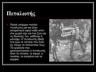 Πεταλωτής
 Παλιά υπήρχαν πολλοί
πεταλωτές μια και ήταν
απαραίτητοι αφού κάθε σπίτι
στο χωριό είχε και ένα ζώο για
τις δουλειές του, γαϊδούρι ή
μουλάρι. Ο πεταλωτής έβαζε
στα ζώα τα πέταλα που ήταν
ας πούμε τα παπούτσια τους.
Τα εργαλεία που
χρησιμοποιούσε ο πεταλωτής
ήταν τα πέταλα, το σφυρί, η
τανάλια, το σατράτσι και τα
καρφιά.
 