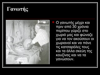 Γανωτής
 Ο γανωτής μέχρι και
πριν από 30 χρόνια
περίπου γύριζε στο
χωριό μας και φώναζε
για να τον ακούσουν οι
χωριανοί και να πάνε
τις κατσαρόλες τους
και τα άλλα σκεύη της
κουζίνας και να τα
γανώσουν.
 