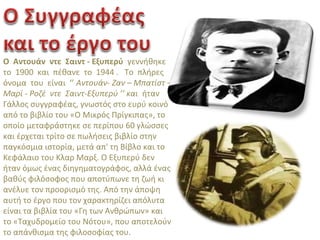 Ο Αντουάν ντε Σαιντ - Εξυπερύ γεννήθηκε
το 1900 και πέθανε το 1944 . Το πλήρες
όνομα του είναι ‘’ Αντουάν- Ζαν – Μπατίστ –
Μαρί - Ροζέ ντε Σαιντ-Εξυπερύ ’’ και ήταν
Γάλλος συγγραφέας, γνωστός στο ευρύ κοινό
από το βιβλίο του «Ο Μικρός Πρίγκιπας», το
οποίο μεταφράστηκε σε περίπου 60 γλώσσες
και έρχεται τρίτο σε πωλήσεις βιβλίο στην
παγκόσμια ιστορία, μετά απ' τη Βίβλο και το
Κεφάλαιο του Κλαρ Μαρξ. Ο Εξυπερύ δεν
ήταν όμως ένας διηγηματογράφος, αλλά ένας
βαθύς φιλόσοφος που αποτύπωνε τη ζωή κι
ανέλυε τον προορισμό της. Από την άποψη
αυτή το έργο που τον χαρακτηρίζει απόλυτα
είναι τα βιβλία του «Γη των Ανθρώπων» και
το «Ταχυδρομείο του Νότου», που αποτελούν
το απάνθισμα της φιλοσοφίας του.
 