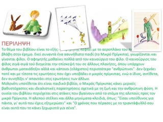 ΠΕΡΙΛΗΨΗ
Το θέμα του βιβλίου είναι το εξής: ο αφηγητής πέφτει με το αεροπλάνο του που έχει πάθει
βλάβη στην έρημο. Εκεί συναντά ένα ασυνήθιστο παιδί (το Μικρό Πρίγκιπα), γνωρίζονται και
γίνονται φίλοι. Ο αφηγητής μαθαίνει πολλά από τον καινούργιο του φίλο. Ο καινούργιος του
φίλος σιγά-σιγά τού διηγείται την επίσκεψή του σε άλλους πλανήτες, όπου υπάρχουν
άνθρωποι ματαιόδοξοι αλλά και κάποιοι (ελάχιστοι) περισσότερο "ανθρώπινοι". Δεν ξεχνάει
ποτέ και με τίποτα τις ερωτήσεις που έχει υποβάλει ο μικρός πρίγκιπας, ενώ ο ίδιος, αντίθετα,
δεν συνηθίζει ν' απαντάει στις ερωτήσεις των άλλων.
Μολονότι υποτίθεται ότι είναι παιδικό βιβλίο, ο Μικρός Πρίγκιπας κάνει μερικές
βαθυστόχαστες και ιδεαλιστικές παρατηρήσεις σχετικά με τη ζωή και την ανθρώπινη φύση. Η
ουσία του βιβλίου περιέχεται στις ατάκες που βγαίνουν από το στόμα της αλεπούς προς τον
μικρό Πρίγκιπα. Η αλεπού στέλνει και άλλα μηνύματα-κλειδιά, όπως: "Είσαι υπεύθυνος για
πάντα, γι' αυτό που έχεις εξημερώσει" και "Ο χρόνος που πέρασες με το τριαντάφυλλό σου
είναι αυτό που το κάνει ξεχωριστό για σένα".
 