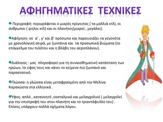 Περιγραφή: περιγράφεται ο μικρός πρίγκιπας ( τα μαλλιά κτλ), οι
άνθρωποι ( ψηλοι κτλ) και οι πλανήτες(μικροί , μεγάλοι).
Αφήγηση: σε α’ , γ’ και β’ πρόσωπο και παρουσιάζει τα γεγονότα
με χρονολογική σειρά, με ζωντάνια και τα προσωπικά βιώματα (το
επάγγελμα του πιλότου και η βλάβη του αεροπλάνου).
Διάλογος : μας πληροφορεί για τη συναισθηματική κατάσταση των
ηρώων, το ύφος τους και κάνει το κείμενο πιο ζωντανό και
παραστατικό.
Γλώσσα: η γλώσσα είναι μεταφρασμένη από την Μελίνα
Καρακώστα στα ελληνικά .
Ύφος: απλό , κατανοητό ,νοσταλγικό και μελαγχολικό ( μελαγχολεί
για την επιστροφή του στον πλανήτη και το τριαντάφυλλο του) .
Επίσης υπάρχουν πολλά σχήματα λόγου.
 