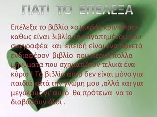 Επέλεξα το βιβλίο «ο μικρός πρίγκιπας»
καθώς είναι βιβλίο του αγαπημένου μου
συγγραφέα και επειδή είναι ένα αρκετά
ενδιαφέρον βιβλίο που περνά πολλά
μηνύματα που σχηματίζουν τελικά ένα
κύριο ! Το βιβλίο αυτό δεν είναι μόνο για
παιδιά κατά την γνώμη μου ,αλλά και για
μεγάλους γι’ αυτό θα πρότεινα να το
διαβάσουν όλοι .
 
