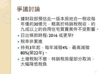 爭議討論
 據財政部預估此一版本房地合一稅收每
年僅約30億元，略高於特銷稅稅收，約
九成以上的自用住宅買賣案件不受影響。
 日出條款時程: 2016 或更早?
 稅率非累進
 持有3年起，每年減徵4%，最高減徵
80%(第22年)。
 土增稅制不變，特銷稅房屋部分取消，
大幅降低稅負
11
 