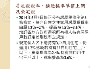房屋稅稅率、構造標準單價上調
及豪宅稅
 2014年6月4日修正公布房屋稅條例第5
條條文，將非自住之住家用房屋稅稅率
由原1.2％~2％，提高為1.5％~3.6％，
增訂各地方政府得視所有權人持有房屋
戶數訂定差別稅率之規定。
 規定個人名下能持有3戶自用住宅，仍
適用1.2%稅率;若持有非自用住宅二戶
以下，稅率提高為2.4%;持有非自用住
宅三戶以上，稅率提高為3.6%。
12
 