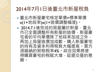 2014年7月1日後臺北市新屋稅負
 臺北市新屋豪宅核定單價=標準單價
x(1+地段率)x(1+造價調整幅度)。
 2014.7.1後完成的房屋屬於新屋，臺北
市已全面調整所有新屋的造價，新屋豪
宅者的平均單價除了地段率加成之外，
再加上房屋造價加成數。購入新屋豪宅
的持有及資本利得稅負大幅提高。買方
須繳納的契稅稅率4%。綜合效果將使
得購買豪宅的稅賦大增，延遲交屋的意
願。
14
 
