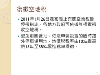 復徵空地稅
 2011年1月26日發布廢止有關空地稅暫
停徵措施，各地方政府可依據其權責徵
收空地稅。
 避免財團養地，依法申請設置的臨時路
外停車場用地，地價稅稅率由10‰提高
依15‰至55‰累進稅率課徵。
15
 