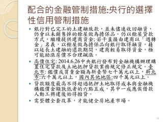 配合的金融管制措施:央行的選擇
性信用管制措施
 銀行對已完工的土建融放款，並未儘速收回融資，
仍會以未銷售掉的餘屋做為擔保品。仍以餘屋貸款
方式，繼續提供建商資金; 若干直接由建商以「週轉
金」名義，以餘屋做為擔保品向銀行取得融資，藉
以延長土建融的還款期間，建商輕易取得資金，極
可能助漲房價不合理飆漲。
 高價住宅: 2014.6.26中央銀行發布對金融機構辦理購
置住宅貸款及土地抵押貸款業務規定修正規定。臺
北市: 鑑價或買賣金額為新臺幣七千萬元以上，新北
市:六千萬元以上，國內其他地區:四千萬元以上。
 貸款額度最高不得超過抵押土地取得成本與金融機
構鑑價金額孰低者的六點五成，其中一成應俟借款
人動工興建後始得撥貸。
 需整體全套改革，才能健全房地產市場。
16
 
