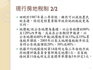 現行房地稅制 2/2
 田賦於1987年第二季停徵，雖然可以減低農民
的負擔，特別是對農業縣市政府地的稅收更為
不利。
 地價稅:依公告地價為基礎，以公告地價的80%
至120%內申報，或未在公告期間申報者，以
公告地價的80%申報;地價稅率依15‰至55‰累
進稅率課徵。2005年以來土地增值稅稅率依交
易時公告現值課徵20%、30%或40%。
 依據平均地權條例第14條明文每三年由地方政
府地價評議委員會重新規定地價1次，房屋稅
條例第11條也明文房屋標準單價每3年評定1次。
3
 