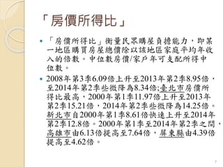 「房價所得比」
 「房價所得比」衡量民眾購屋負擔能力，即某
一地區購買房屋總價除以該地區家庭平均年收
入的倍數。中位數房價/家戶年可支配所得中
位數。
 2008年第3季6.09倍上升至2013年第2季8.95倍，
至2014年第2季些微降為8.34倍;臺北市房價所
得比最高，2000年第1季11.97倍上升至2013年
第2季15.21倍，2014年第2季些微降為14.25倍。
新北市自2000年第1季8.61倍快速上升至2014年
第2季12.8倍。2000年第1季至2014年第2季之間，
高雄市由6.13倍提高至7.64倍，屏東縣由4.39倍
提高至4.62倍。
7
 