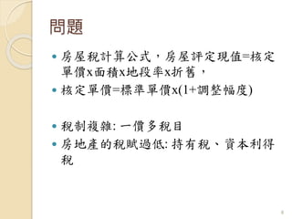 問題
 房屋稅計算公式，房屋評定現值=核定
單價x面積x地段率x折舊，
 核定單價=標準單價x(1+調整幅度)
 稅制複雜: 一價多稅目
 房地產的稅賦過低: 持有稅、資本利得
稅
8
 