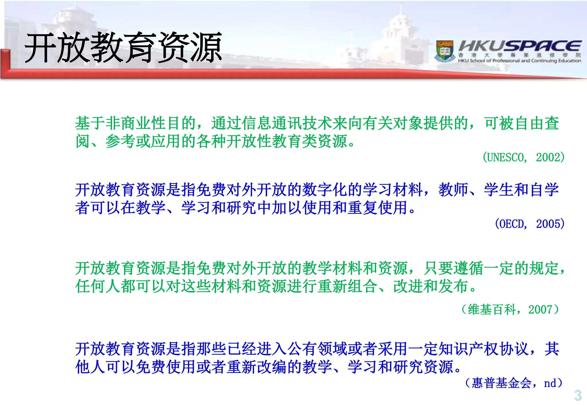3
开放教育资源
开放教育资源是指免费对外开放的数字化的学习材料，教师、学生和自学
者可以在教学、学习和研究中加以使用和重复使用。
(OECD, 2005)
基于非商业性目的，通过信息通讯技术来向有关对象提供的，可被自由查
阅、参考或应用的各种开放性教育类资源。
(UNESCO, 2002)
开放教育资源是指免费对外开放的教学材料和资源，只要遵循一定的规定，
任何人都可以对这些材料和资源进行重新组合、改进和发布。
（维基百科，2007）
开放教育资源是指那些已经进入公有领域或者采用一定知识产权协议，其
他人可以免费使用或者重新改编的教学、学习和研究资源。
（惠普基金会，nd）
 