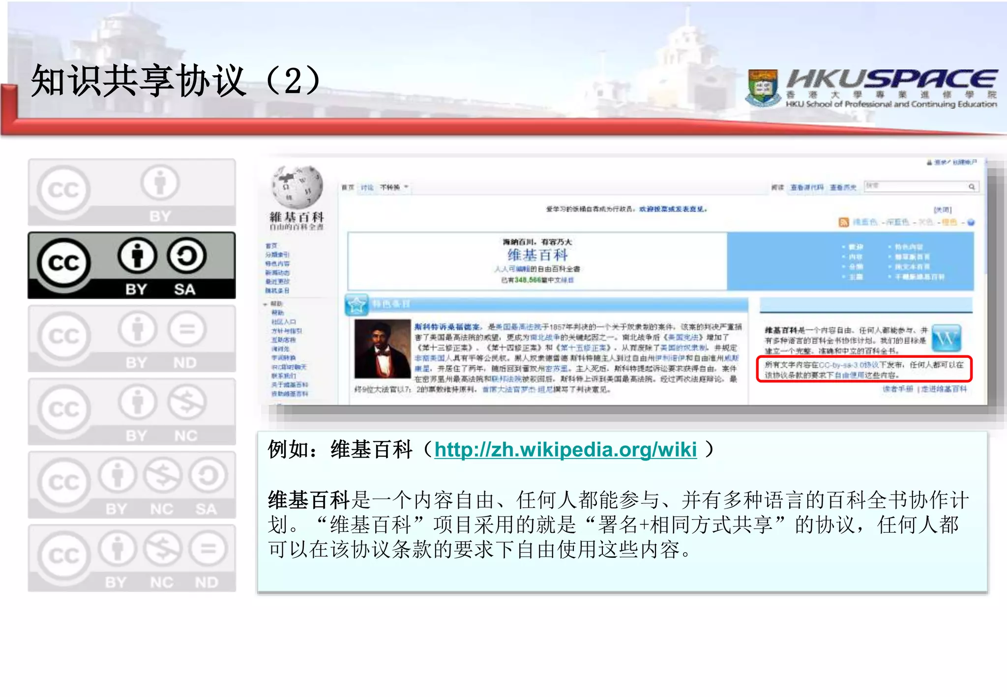 知识共享协议（2）
署名 + 相同方式共享
–注明出处
–可以用于商业目的
–可以进行改编，但是新作品上需要使用相同类型
的许可协议
例如：维基百科（http://zh.wikipedia.org/wiki ）
维基百科是一个内容自由、任何人都能参与、并有多种语言的百科全书协作计
划。“维基百科”项目采用的就是“署名+相同方式共享”的协议，任何人都
可以在该协议条款的要求下自由使用这些内容。
 