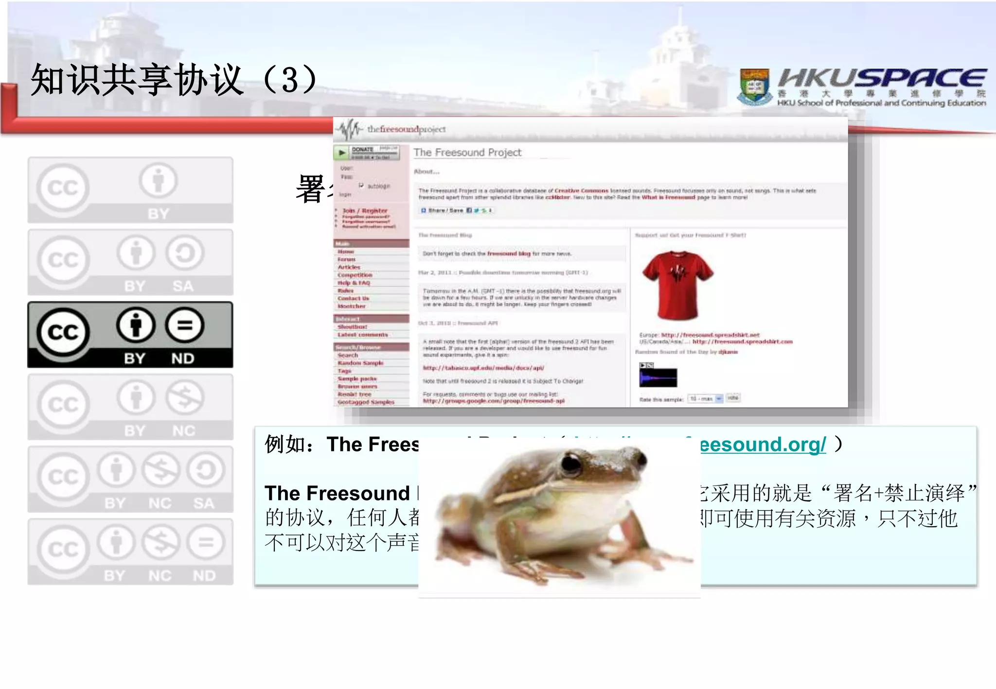 知识共享协议（3）
署名-禁止演绎
–注明出处
–可以用于商业目的
–不可以进行改编
例如：The Freesound Project（ http://www.freesound.org/ ）
The Freesound Project是一个声音共享网站。它采用的就是“署名+禁止演绎”
的协议，任何人都可以依照指定的方式注明出处即可使用有关资源，只不过他
不可以对这个声音文件进行改编。 。
 