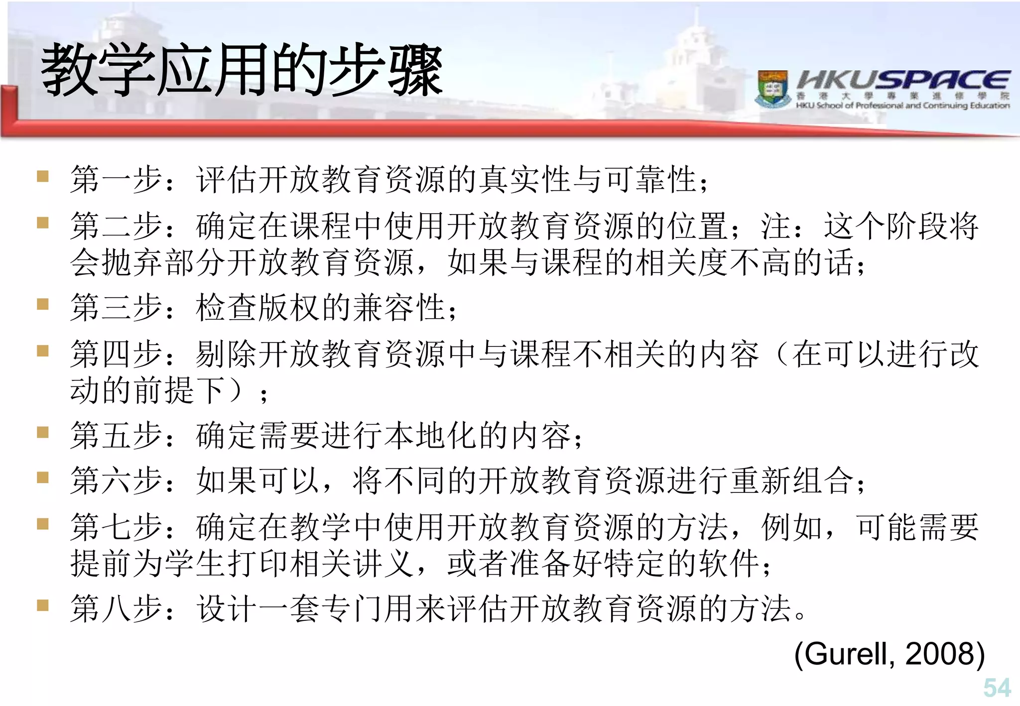 54
教学应用的步骤
 第一步：评估开放教育资源的真实性与可靠性；
 第二步：确定在课程中使用开放教育资源的位置；注：这个阶段将
会抛弃部分开放教育资源，如果与课程的相关度不高的话；
 第三步：检查版权的兼容性；
 第四步：剔除开放教育资源中与课程不相关的内容（在可以进行改
动的前提下）；
 第五步：确定需要进行本地化的内容；
 第六步：如果可以，将不同的开放教育资源进行重新组合；
 第七步：确定在教学中使用开放教育资源的方法，例如，可能需要
提前为学生打印相关讲义，或者准备好特定的软件；
 第八步：设计一套专门用来评估开放教育资源的方法。
(Gurell, 2008)
 