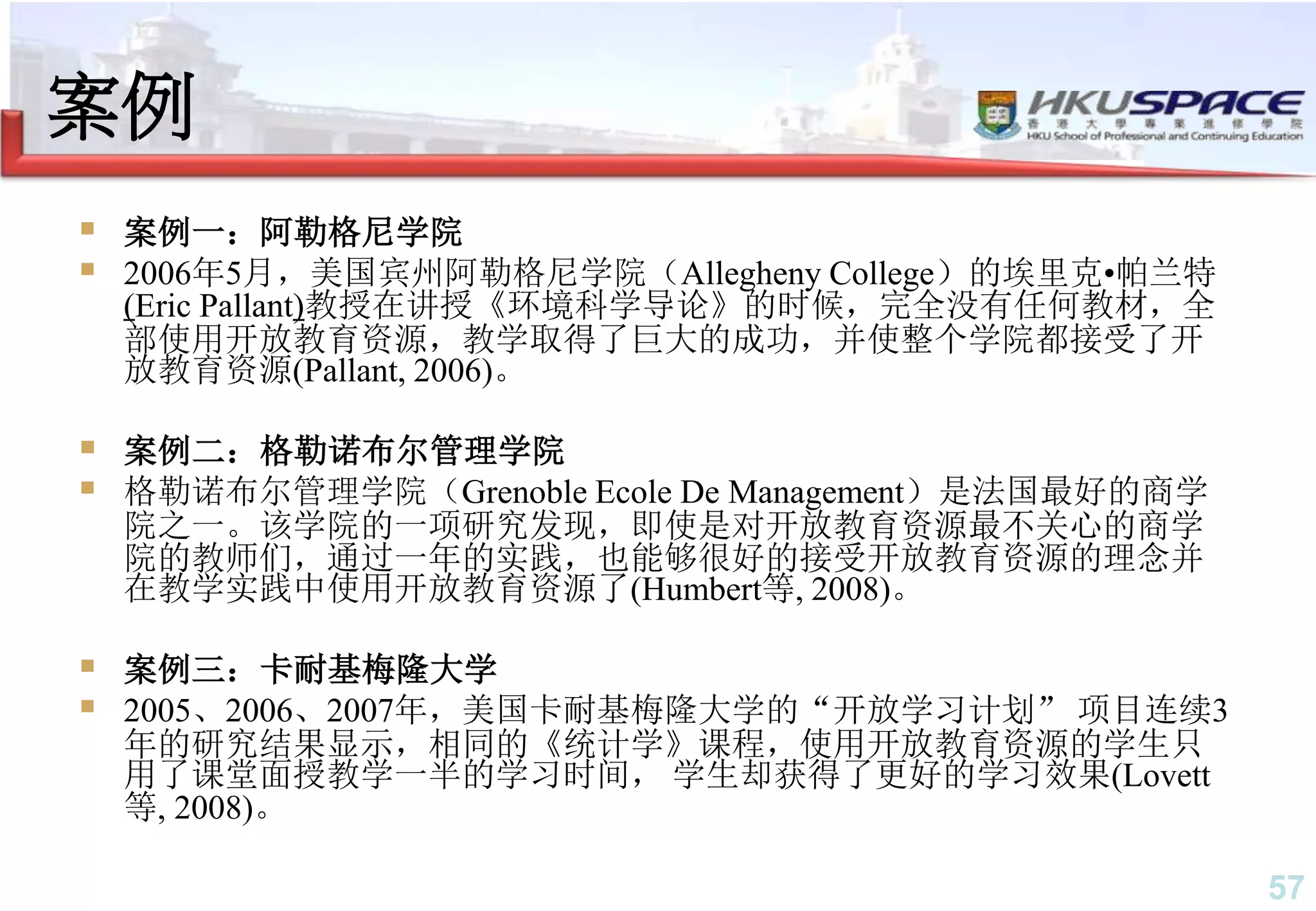 57
案例
 案例一：阿勒格尼学院
 2006年5月，美国宾州阿勒格尼学院（Allegheny College）的埃里克•帕兰特
(Eric Pallant)教授在讲授《环境科学导论》的时候，完全没有任何教材，全
部使用开放教育资源，教学取得了巨大的成功，并使整个学院都接受了开
放教育资源(Pallant, 2006)。
 案例二：格勒诺布尔管理学院
 格勒诺布尔管理学院（Grenoble Ecole De Management）是法国最好的商学
院之一。该学院的一项研究发现，即使是对开放教育资源最不关心的商学
院的教师们，通过一年的实践，也能够很好的接受开放教育资源的理念并
在教学实践中使用开放教育资源了(Humbert等, 2008)。
 案例三：卡耐基梅隆大学
 2005、2006、2007年，美国卡耐基梅隆大学的“开放学习计划” 项目连续3
年的研究结果显示，相同的《统计学》课程，使用开放教育资源的学生只
用了课堂面授教学一半的学习时间， 学生却获得了更好的学习效果(Lovett
等, 2008)。
 