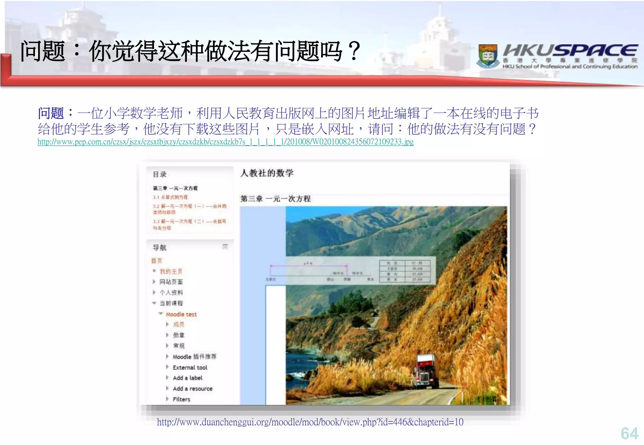 64
问题：你觉得这种做法有问题吗？
http://www.duanchenggui.org/moodle/mod/book/view.php?id=446&chapterid=10
问题：一位小学数学老师，利用人民教育出版网上的图片地址编辑了一本在线的电子书
给他的学生参考，他没有下载这些图片，只是嵌入网址，请问：他的做法有没有问题？
http://www.pep.com.cn/czsx/jszx/czsxtbjxzy/czsxdzkb/czsxdzkb7s_1_1_1_1_1/201008/W020100824356072109233.jpg
 