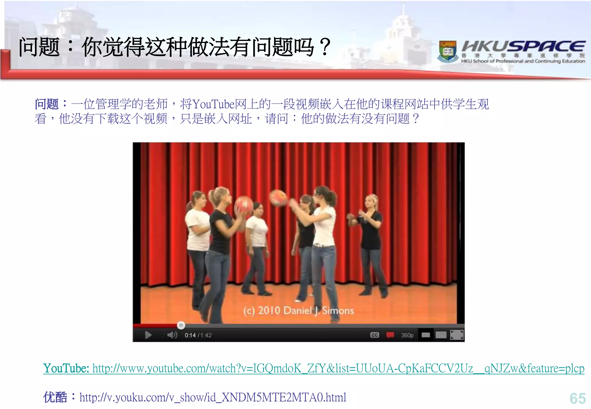 65
YouTube: http://www.youtube.com/watch?v=IGQmdoK_ZfY&list=UUoUA-CpKaFCCV2Uz__qNJZw&feature=plcp
优酷：http://v.youku.com/v_show/id_XNDM5MTE2MTA0.html
问题：一位管理学的老师，将YouTube网上的一段视频嵌入在他的课程网站中供学生观
看，他没有下载这个视频，只是嵌入网址，请问：他的做法有没有问题？
问题：你觉得这种做法有问题吗？
 