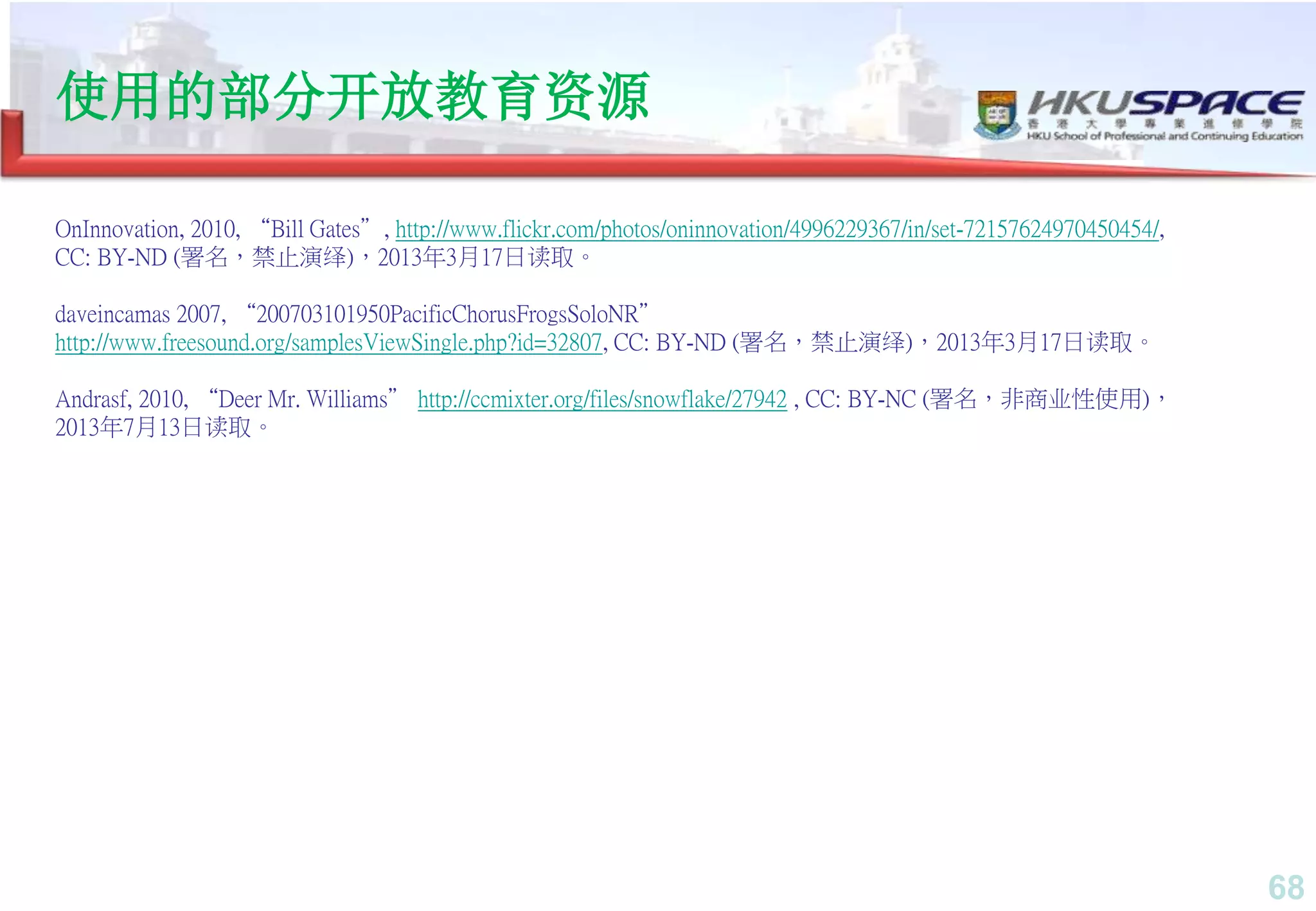68
OnInnovation, 2010, “Bill Gates”, http://www.flickr.com/photos/oninnovation/4996229367/in/set-72157624970450454/,
CC: BY-ND (署名，禁止演绎)，2013年3月17日读取。
daveincamas 2007, “200703101950PacificChorusFrogsSoloNR”
http://www.freesound.org/samplesViewSingle.php?id=32807, CC: BY-ND (署名，禁止演绎)，2013年3月17日读取。
Andrasf, 2010, “Deer Mr. Williams” http://ccmixter.org/files/snowflake/27942 , CC: BY-NC (署名，非商业性使用)，
2013年7月13日读取。
使用的部分开放教育资源
 