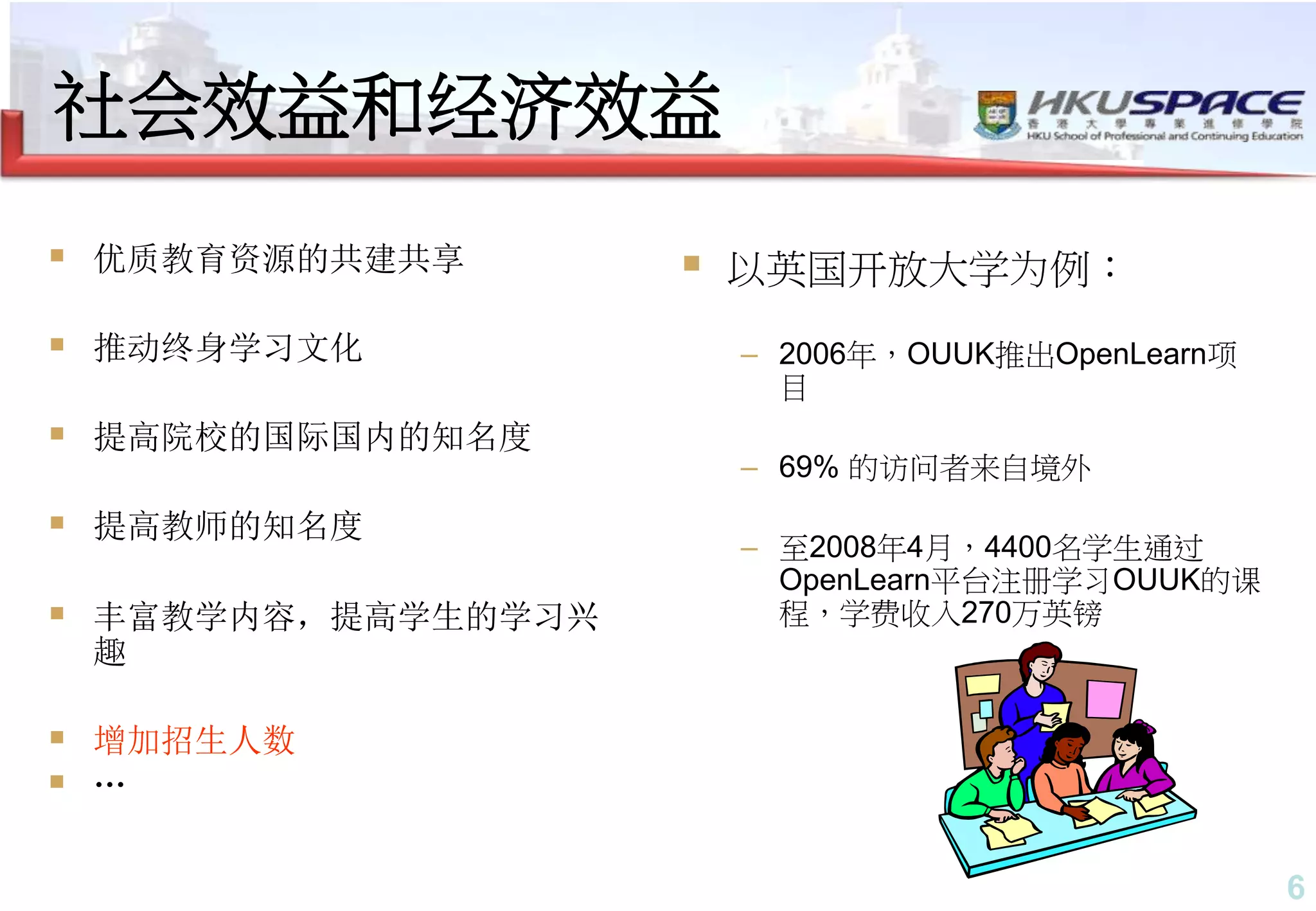 6
社会效益和经济效益
 优质教育资源的共建共享
 推动终身学习文化
 提高院校的国际国内的知名度
 提高教师的知名度
 丰富教学内容，提高学生的学习兴
趣
 增加招生人数
 …
 以英国开放大学为例：
– 2006年，OUUK推出OpenLearn项
目
– 69% 的访问者来自境外
– 至2008年4月，4400名学生通过
OpenLearn平台注册学习OUUK的课
程，学费收入270万英镑
 