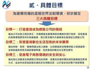 貳、具體目標
10
為建構完備的虛擬世界法制環境，初步擬定
三大具體目標
目標一：打造臺灣成為網路公司的樞紐
藉由公司法制之檢討修正、完備網路金融環境與持續檢討現行稅制，促使臺灣
的商業環境更有利於新創產業，吸引更多國內外創業者在臺灣設立網路公司
目標二：形塑臺灣數位生活型態的未來願景
藉由勞動、教育、醫療照護法制之調適，以因應遠距或電傳勞動之發展趨勢，
並推動遠距教育及遠距醫療照護，促使臺灣的數位生活更加便利
目標三：促進電子商務環境的安全與安心
藉由強化消費者從事網路交易時的保障、落實政府資料開放與防範網路犯罪等
方式，並由科技部協助檢討資訊安全相關法規，以打造安全的電子商務環境
 