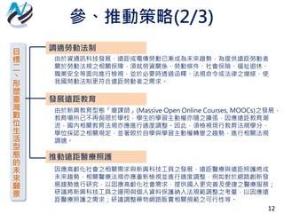 12
目
標
二
丶
形
塑
臺
灣
數
位
生
活
型
態
的
未
來
願
景
調適勞動法制
發展遠距教育
推動遠距醫療照護
由於資通訊科技發展，遠距或電傳勞動已漸成為未來趨勢，為提供遠距勞動者
關於勞動法規之相關保障，須就勞資關係、勞動條件、社會保險、福祉退休、
職業安全等面向進行檢視，並於必要時透過函釋、法規命令或法律之增修，使
我國勞動法制更符合遠距勞動者之需求。
由於新興教育型態「磨課師」(Massive Open Online Courses, MOOCs)之發展，
教育場所已不再侷限於學校，學生的學習主動權亦隨之擴張，因應遠距教育潮
流，國內相關教育法規亦應進行適度調整。因此，須檢視現行教育法規學分、
學位採認之相關規定，並著眼於自學與學習主動權轉變之趨勢，進行相關法規
調適。
因應高齡化社會之相關需求與新興科技工具之發展，遠距醫療與遠距照護將成
未來趨勢，相關醫療法規亦應重新檢視並進行適度調整，例如對於網路創新發
展趨勢進行研究，以因應高齡化社會需求，提供國人更完善及便捷之醫療服務；
研議將新興科技工具之運用與個人資料保護納入法規範調整之考量，以因應遠
距醫療照護之需求；研議調整藥物網路販賣相關規範之可行性等。
參、推動策略(2/3)
 
