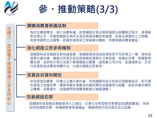 13
目
標
三
丶
促
進
電
子
商
務
環
境
之
安
全
與
安
心
調適消費者保護法制
強化網路公民參與機制
落實政府資料開放
為切合實務需求，減少消費爭議，針對網路交易法規研議提出具體修正條文，使規範
更合理公平。而面對網路交易所涉及的跨境消費紛爭處理，尚有法規適用上之困難，
宜參考國際立法趨勢，研擬快速有效之爭端解決機制，保障我國消費者權益。
因網路科技及網路社群快速發展，使網路意見成為政策制定不可忽視之一環，為有效
凝聚社會共識，應提升民眾於政府政策擬定過程中之參與度。為達此目標，將盤點相
關法規，並研析於現行法規下辦理網路公聽會、說明會之可行性，並透過修法、訂定
行政規則或函釋等相關作法，以提升網路公民參與。
政府因施政需要，所建立之龐大資料庫，利用網路科技分析與大眾創意結合，即可產
生更高之加值效果。應參考國外推動政府資料開放加值運用之經驗，就政府資料開放
之種類、品質提升、加值運用等相關規範進行適當調整。
防範網路犯罪
因網路科技發展及網路使用人口增加，已漸衍生新型態犯罪類型(如網路霸凌)，為有
效防制網路犯罪、保障網路使用者權益，應檢視現行刑法是否足以因應。
參、推動策略(3/3)
 
