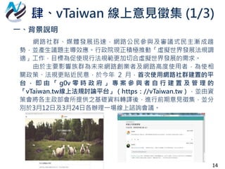 一、背景說明
網路社群、媒體發展迅速，網路公民參與及審議式民主漸成趨
勢，並產生議題主導效應。行政院現正積極推動「虛擬世界發展法規調
適」工作，目標為促使現行法規範更加切合虛擬世界發展的需求。
由於主要影響族群為未來網路創業者及網路高度使用者，為使相
關政策、法規更貼近民意，於今年 2 月，首次使用網路社群建置的平
台 ， 即 由 「 g0v 零 時 政 府 」 專 案 參 與 者 自 行 建 置 及 管 理 的
「vTaiwan.tw線上法規討論平台」（https：//vTaiwan.tw），並由資
策會將各主政部會所提供之基礎資料轉譯後，進行前期意見徵集，並分
別於3月12日及3月24日各辦理一場線上諮詢會議。
肆、vTaiwan 線上意見徵集 (1/3)
14
 