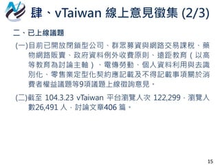 二、已上線議題
(一)目前已開放閉鎖型公司、群眾募資與網路交易課稅、藥
物網路販賣、政府資料例外收費原則、遠距教育（以高
等教育為討論主軸）、電傳勞動、個人資料利用與去識
別化、零售業定型化契約應記載及不得記載事項關於消
費者權益議題等9項議題上線徵詢意見。
(二)截至 104.3.23 vTaiwan 平台瀏覽人次 122,299，瀏覽人
數26,491 人，討論文章406 篇。
肆、vTaiwan 線上意見徵集 (2/3)
15
 