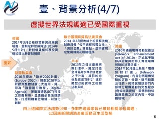 6
虛擬世界法規調適已受國際重視
歐盟執委會
2010年提出「歐洲2020計畫」
(Europe 2020)，規劃2020年以
前歐洲整體發展七大面向，其一
即為「歐盟數位進程」(Digital
Agenda)，著重資通訊(ICT)科技
之妥善利用，並透過必要法規調
整，打造前瞻數位環境，以強化
創新
日本
2013年之日本產業再
興計畫中，擬定打造
全球最高水準的IT社會
之子計畫，其目的亦
係為迎接IT時代，進行
開放政府資料之相關
法制革新
英國
2014年3月公布群眾募資政策說
明書，並制定群眾募資法(2014年
5月生效)，針對借貸模式及投資
模式提出新管制規範
美國
2010年通過電傳勞動促進法
(Telework Enhancement
Act of 2010)，正式賦予聯
邦政府雇用的勞工實施電傳
勞動的法源依據。
2014年10月提出新版「電傳
勞 動 計 畫 」 (Telework
Program)，內容包括電傳勞
動的定義、分類、適用範圍
及目的，同時說明該部門內
部執行電傳勞動的完整程序
(例如申請資格、電傳勞動協
議應具備之約定內容、申訴
機制等)
聯合國國際貿易法委員會
2014 年3月提出線上紛爭解決機
制應具備「公平過程和獨立性」、
「資訊公開」等重點，並明確規
定使用規則及相關程序
由上述國際立法趨勢可知，多數先進國家皆已推動相關法規調適，
以因應新興網路產業活動及生活型態
例如
壹、背景分析(4/7)
 