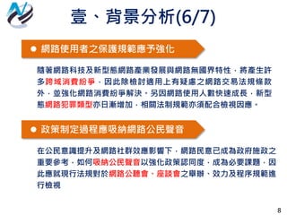 8
 網路使用者之保護規範應予強化
隨著網路科技及新型態網路產業發展與網路無國界特性，將產生許
多跨域消費紛爭，因此除檢討適用上有疑慮之網路交易法規條款
外，並強化網路消費紛爭解決。另因網路使用人數快速成長，新型
態網路犯罪類型亦日漸增加，相關法制規範亦須配合檢視因應。
 政策制定過程應吸納網路公民聲音
在公民意識提升及網路社群效應影響下，網路民意已成為政府施政之
重要參考，如何吸納公民聲音以強化政策認同度，成為必要課題，因
此應就現行法規對於網路公聽會、座談會之舉辦、效力及程序規範進
行檢視
壹、背景分析(6/7)
 