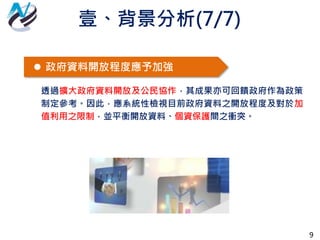 9
 政府資料開放程度應予加強
透過擴大政府資料開放及公民協作，其成果亦可回饋政府作為政策
制定參考。因此，應系統性檢視目前政府資料之開放程度及對於加
值利用之限制，並平衡開放資料、個資保護間之衝突。
壹、背景分析(7/7)
 