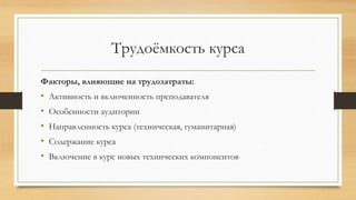 Трудоёмкость курса
Факторы, влияющие на трудозатраты:
• Активность и включенность преподавателя
• Особенности аудитории
• Направленность курса (техническая, гуманитарная)
• Содержание курса
• Включение в курс новых технических компонентов
 