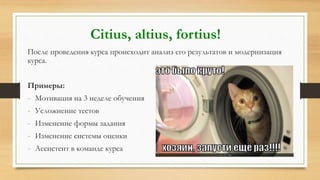 После проведения курса происходит анализ его результатов и модернизация
курса.
Примеры:
- Мотивация на 3 неделе обучения
- Усложнение тестов
- Изменение формы задания
- Изменение системы оценки
- Ассистент в команде курса
Citius, altius, fortius!
 