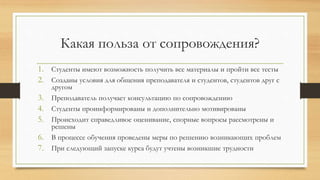 Какая польза от сопровождения?
1. Студенты имеют возможность получить все материалы и пройти все тесты
2. Созданы условия для общения преподавателя и студентов, студентов друг с
другом
3. Преподаватель получает консультацию по сопровождению
4. Студенты проинформированы и дополнительно мотивированы
5. Происходит справедливое оценивание, спорные вопросы рассмотрены и
решены
6. В процессе обучения проведены меры по решению возникающих проблем
7. При следующий запуске курса будут учтены возникшие трудности
 