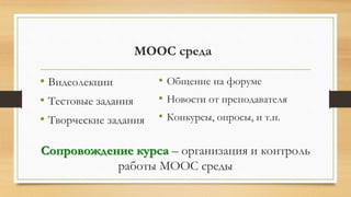 MOOC среда
• Видеолекции
• Тестовые задания
• Творческие задания
Сопровождение курса – организация и контроль
работы MOOC среды
• Общение на форуме
• Новости от преподавателя
• Конкурсы, опросы, и т.п.
 