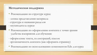 Методическая поддержка
• Рекомендации по структуре курса:
- логика представления материала
- структура и названия разделов
- «путеводитель курса»
• Рекомендации по оформлению контента с точки зрения
удобства восприятия для обучения:
- оформление текста, иллюстраций, ссылок
- эргономичность контента (как оформить страницу)
• Рекомендации по использованию компонентов Edx для курса
 
