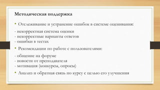 Методическая поддержка
• Отслеживание и устранение ошибок в системе оценивания:
- некорректная система оценки
- некорректные варианты ответов
- ошибки в тестах
• Рекомендации по работе с пользователями:
- общение на форуме
- новости от преподавателя
- мотивация (конкурсы, опросы)
• Анализ и обратная связь по курсу с целью его улучшения
 