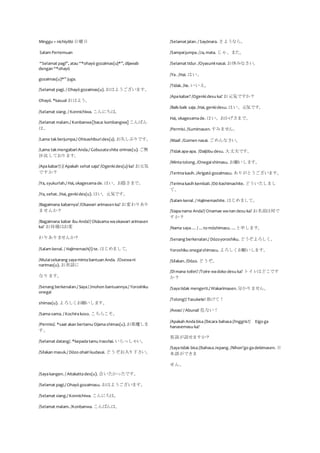 Minggu = nichiyôbi 日曜日
Salam Pertemuan
“Selamat pagi”, atau “*ohayō gozaimas(u)*”, dijawab
dengan “*ohayō
gozaimas(u)*” juga.
/Selamat pagi. / Ohayō gozaimas(u). おはようございます。
Ohayō. *kasual おはよう。
/Selamat siang. / Konnichiwa. こんにちは。
/Selamat malam./ Konbanwa[baca: kombangwa] こんばん
は。
/Lama takberjumpa./ Ohisashiburides(u). お久しぶりです。
/Lama takmengabariAnda./ Gobusatashite orimas(u). ご無
沙汰しております。
/Apakabar?/ // Apakah sehat saja? /Ogenkides(u) ka? お元気
ですか？
/Ya, syukurlah./ Hai, okagesamade. はい、お陰さまで。
/Ya, sehat. /Hai, genkides(u). はい、元気です。
/Bagaimana kabarnya? /Okawari arimasen ka? お変わりあり
ませんか？
/Bagaimana kabar ibu Anda?/ Okāsama waokawari arimasen
ka? お母様はお変
わりありませんか？
/Salam kenal. / Hajimemash(i) te. はじめまして。
/Mulaisekarang sayamintabantuan Anda. /Osewani
narimas(u). お世話に
なります。
/Senang berkenalan./ Saya/ /mohon bantuannya./ Yoroshiku
onegai
shimas(u). よろしくお願いします。
/Sama-sama. / Kochirakoso. こちらこそ。
/Permisi/. *saat akan bertamu Ojamashimas(u). お邪魔しま
す。
/Selamat datang/. *kepadatamu Irasshai. いらっしゃい。
/Silakan masuk./ Dōzo ohairikudasai. どうぞお入り下さい。
/Sayakangen. / Aitakattades(u). 会いたかったです。
/Selamat pagi./ Ohayō gozaimasu. おはようございます。
/Selamat siang./ Konnichiwa. こんにちは。
/Selamat malam. /Konbanwa. こんばんは。
/Selamat jalan. / Sayōnara. さようなら。
/Sampaijumpa. /Ja, mata. じゃ、また。
/Selamat tidur. /Oyasuminasai. お休みなさい。
/Ya. /Hai. はい。
/Tidak. /Iie. いいえ。
/Apakabar? /Ogenkidesu ka? お元気ですか？
/Baik-baik saja. /Hai, genkidesu. はい、元気です。
Hai, okagesamade. はい、おかげさまで。
/Permisi. /Sumimasen.すみません。
/Maaf. /Gomen nasai. ごめんなさい。
/Tidakapa-apa. /Daijōbu desu. 大丈夫です。
/Mintatolong. /Onegaishimasu. お願いします。
/Terimakasih. /Arigatō gozaimasu. ありがとうございます。
/Terimakasih kembali. /Dō itashimashite. どういたしまし
て。
/Salam kenal. / Hajimemashite. はじめまして。
/Siapanama Anda?/ Onamae wanan desu ka? お名前は何で
すか？
/Nama saya… / …to mōshimasu. …と申します。
/Senang berkenalan./ Dōzoyoroshiku. どうぞよろしく。
Yoroshiku onegaishimasu. よろしくお願いします。
/Silakan. /Dōzo. どうぞ。
/Dimana toilet? /Toire wadoko desu ka? トイレはどこです
か？
/Sayatidak mengerti./ Wakarimasen.分かりません。
/Tolong!/ Tasukete! 助けて！
/Awas! / Abunai! 危ない！
/Apakah Andabisa//bicara bahasa//Inggris?/ Eigo ga
hanasemasu ka?
英語が話せますか？
/Sayatidak bisa//bahasaJepang. /Nihon’go gadekimasen. 日
本語ができま
せん。
 