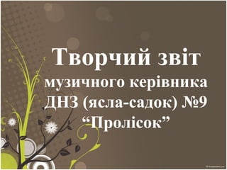Творчий звіт
музичного керівника
ДНЗ (ясла-садок) №9
“Пролісок”
 