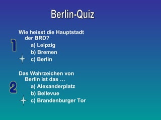 Wie heisst die Hauptstadt
der BRD?
a) Leipzig
b) Bremen
c) Berlin
Das Wahrzeichen von
Berlin ist das …
a) Alexanderplatz
b) Bellevue
c) Brandenburger Tor
 