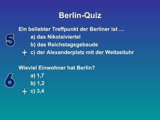 Berlin-Quiz
Ein beliebter Treffpunkt der Berliner ist …
a) das Nikolaiviertel
b) das Reichstagsgebaude
c) der Alexanderplatz mit der Weltzeituhr
Wieviel Einwohner hat Berlin?
a) 1,7
b) 1,2
c) 3,4
 