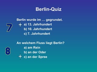 Berlin-Quiz
Berlin wurde im … gegrundet.
a) 13. Jahrhundert
b) 10. Jahrhundert
c) 7. Jahrhundert
An welchem Fluss liegt Berlin?
a) am Rein
b) an der Oder
c) an der Spree
 