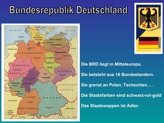 Die BRD liegt in Mitteleuropa.
Sie betsteht aus 16 Bundeslandern.
Sie grenzt an Polen, Tschechien… .
Die Staatsfarben sind schwarz-rot-gold
Das Staatswappen ist Adler.
 
