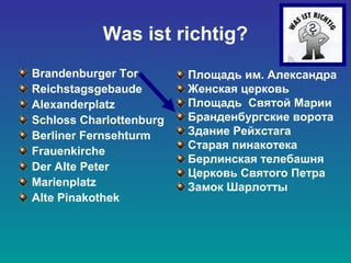 Was ist richtig?
Brandenburger Tor
Reichstagsgebaude
Alexanderplatz
Schloss Charlottenburg
Berliner Fernsehturm
Frauenkirche
Der Alte Peter
Marienplatz
Alte Pinakothek
Площадь им. Александра
Женская церковь
Площадь Святой Марии
Бранденбургские ворота
Здание Рейхстага
Старая пинакотека
Берлинская телебашня
Церковь Святого Петра
Замок Шарлотты
 
