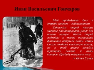 Мой прадедушка был в
отряде саперов – лейтенантом.
Однажды отряд получил
задание разминировать рощу для
атаки немцев. Когда отряд
подходил к месту назначения
фашисты открыли огонь. Наши
смогли отбить внезапную атаку,
но в этой атаке погибло
тридцать солдат и пять
саперов. Прадеду оторвало ногу
 Исаев Семен
 