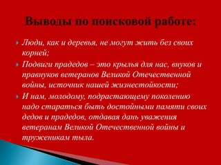  Люди, как и деревья, не могут жить без своих
корней;
 Подвиги прадедов – это крылья для нас, внуков и
правнуков ветеранов Великой Отечественной
войны, источник нашей жизнестойкости;
 И нам, молодому, подрастающему поколению
надо стараться быть достойными памяти своих
дедов и прадедов, отдавая дань уважения
ветеранам Великой Отечественной войны и
труженикам тыла.
 