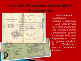 Кожевникова
(Богдашкина)
Евдокия Матвеевна
– моя прабабушка
1920 года рождения.
Она окончила школу
медицинских сестер
и в январе 1942 году
добровольцем ушла
на фронт, ей было
21. Прабабушка
являлся почетным
донором.
 